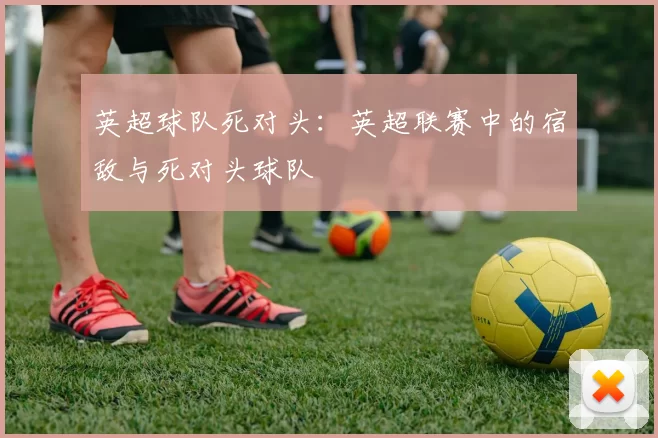 英超球队死对头：英超联赛中的宿敌与死对头球队