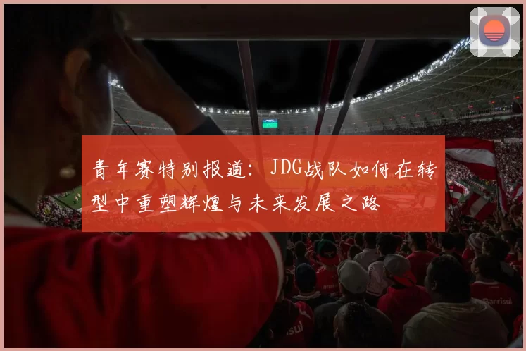 青年赛特别报道：JDG战队如何在转型中重塑辉煌与未来发展之路