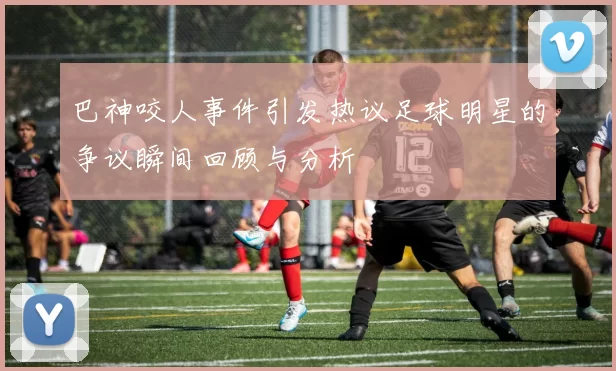 巴神咬人事件引发热议足球明星的争议瞬间回顾与分析