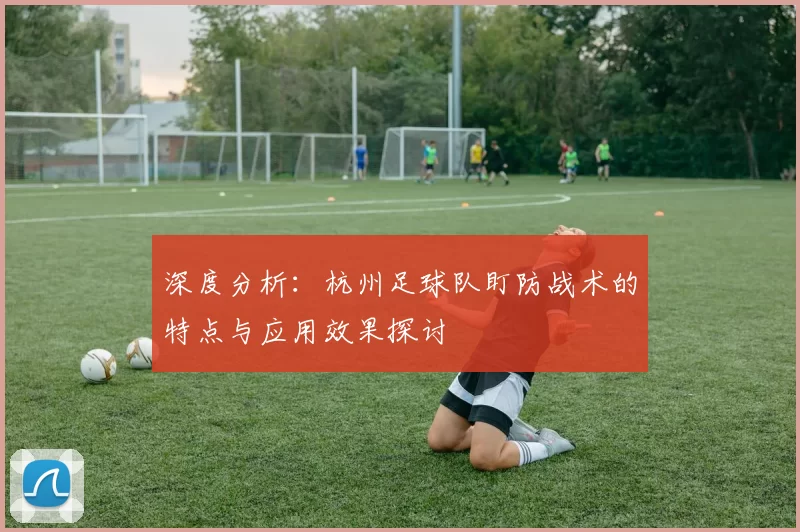 深度分析：杭州足球队盯防战术的特点与应用效果探讨