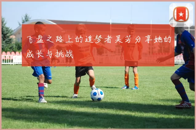 飞盘之路上的追梦者吴芳分享她的成长与挑战