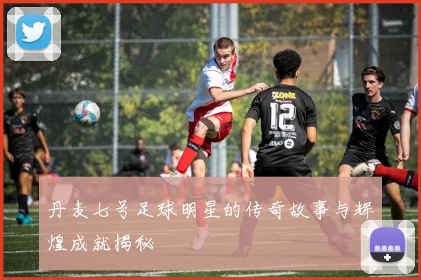 丹麦七号足球明星的传奇故事与辉煌成就揭秘