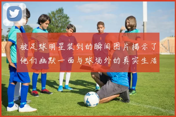 被足球明星装到的瞬间图片揭示了他们幽默一面与球场外的真实生活