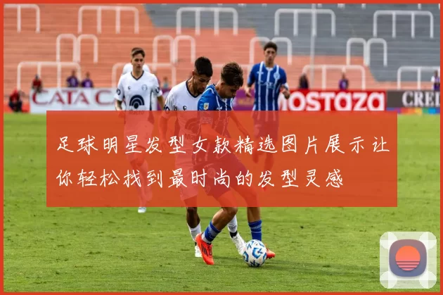 足球明星发型女款精选图片展示让你轻松找到最时尚的发型灵感