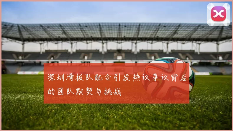 深圳滑板队配合引发热议争议背后的团队默契与挑战