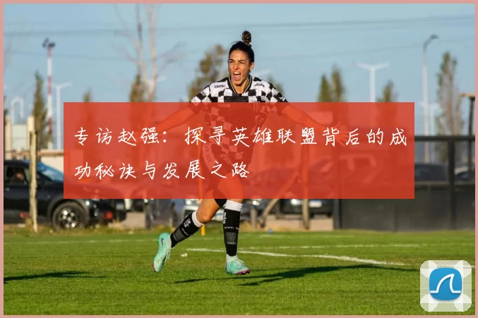 专访赵强：探寻英雄联盟背后的成功秘诀与发展之路