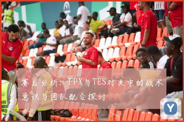 赛后分析：FPX与TES对决中的战术意识与团队配合探讨