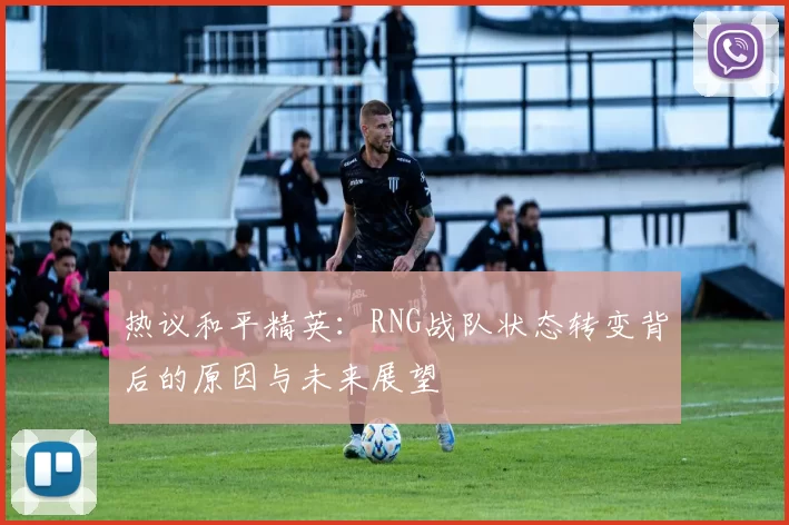 热议和平精英：RNG战队状态转变背后的原因与未来展望