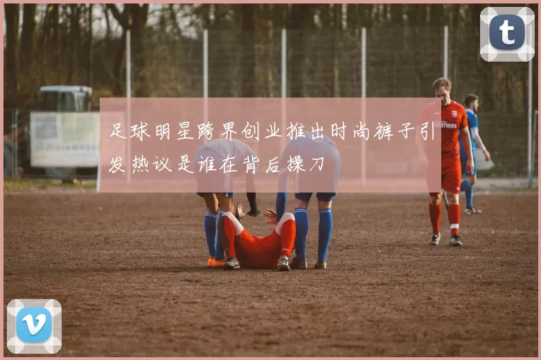 足球明星跨界创业推出时尚裤子引发热议是谁在背后操刀