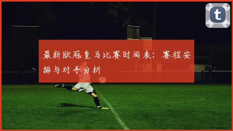 最新欧冠皇马比赛时间表：赛程安排与对手分析