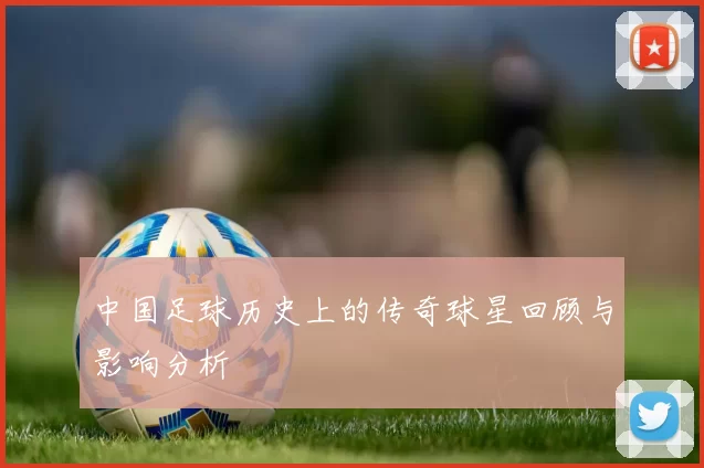 中国足球历史上的传奇球星回顾与影响分析