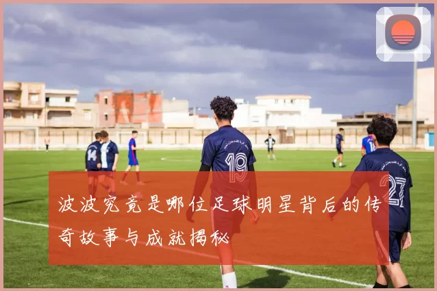 波波究竟是哪位足球明星背后的传奇故事与成就揭秘