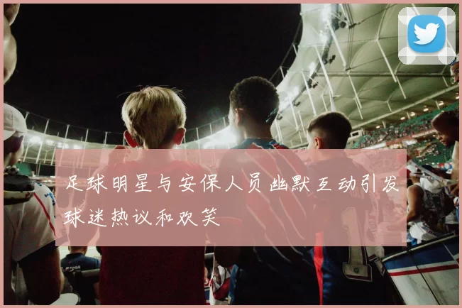 足球明星与安保人员幽默互动引发球迷热议和欢笑