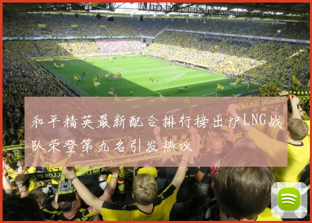 和平精英最新配合排行榜出炉LNG战队荣登第九名引发热议
