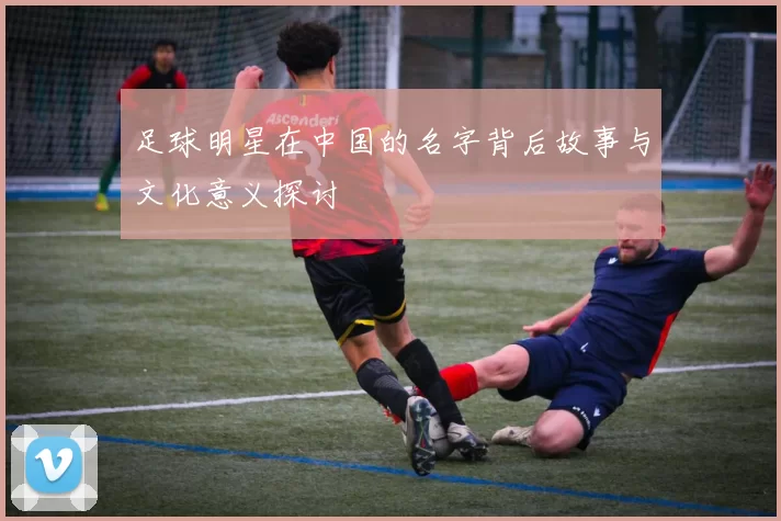 足球明星在中国的名字背后故事与文化意义探讨