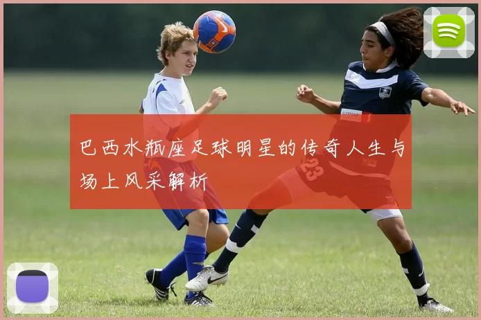 巴西水瓶座足球明星的传奇人生与场上风采解析