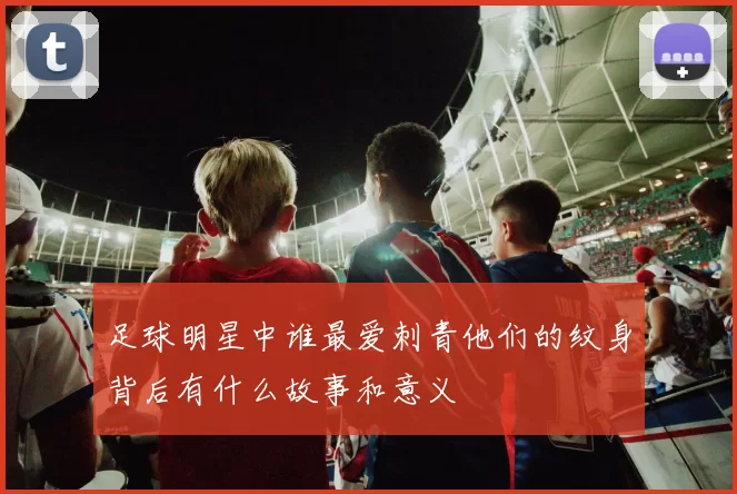 足球明星中谁最爱刺青他们的纹身背后有什么故事和意义