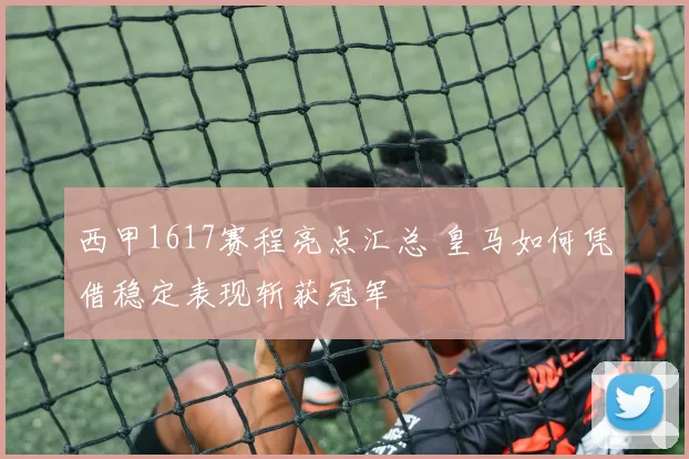 西甲1617赛程亮点汇总 皇马如何凭借稳定表现斩获冠军