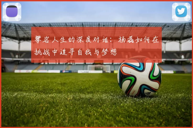 攀岩人生的深度对话：杨磊如何在挑战中追寻自我与梦想