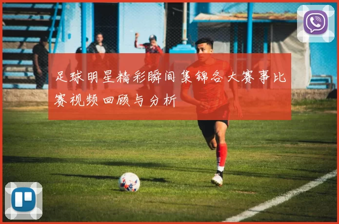 足球明星精彩瞬间集锦各大赛事比赛视频回顾与分析
